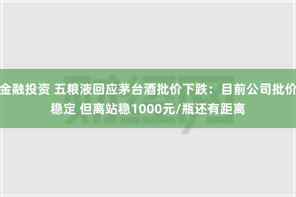 金融投资 五粮液回应茅台酒批价下跌：目前公司批价稳定 但离站稳1000元/瓶还有距离