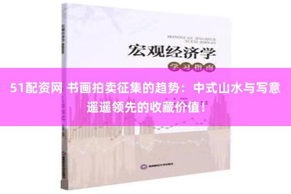 51配资网 书画拍卖征集的趋势：中式山水与写意遥遥领先的收藏价值！