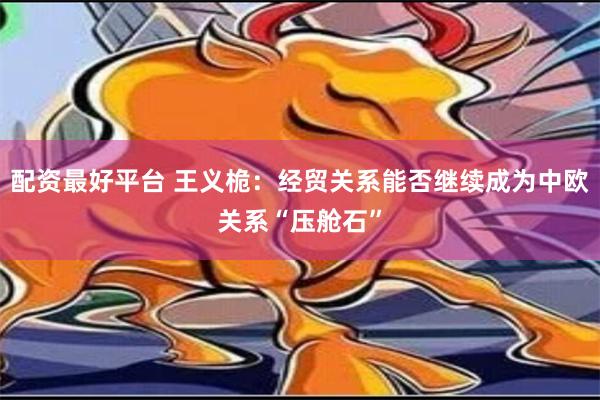 配资最好平台 王义桅：经贸关系能否继续成为中欧关系“压舱石”