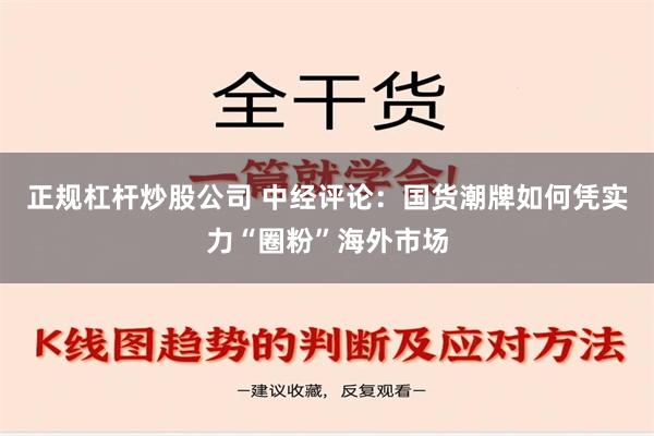 正规杠杆炒股公司 中经评论：国货潮牌如何凭实力“圈粉”海外市场