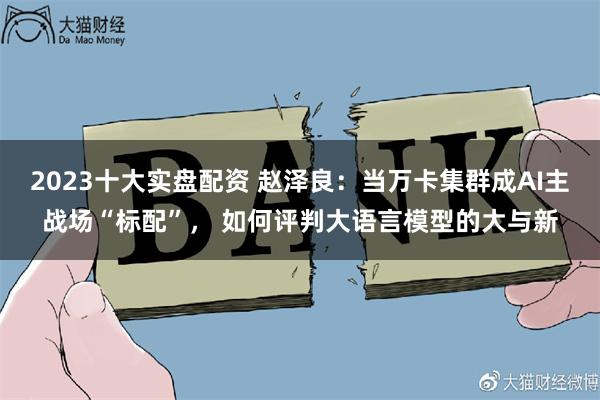 2023十大实盘配资 赵泽良：当万卡集群成AI主战场“标配”， 如何评判大语言模型的大与新