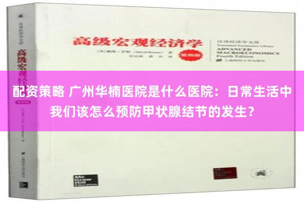 配资策略 广州华楠医院是什么医院：日常生活中我们该怎么预防甲状腺结节的发生？