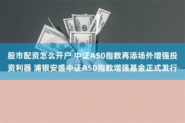 股市配资怎么开户 中证A50指数再添场外增强投资利器 浦银安盛中证A50指数增强基金正式发行