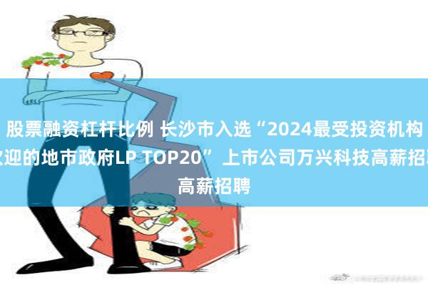 股票融资杠杆比例 长沙市入选“2024最受投资机构欢迎的地市政府LP TOP20” 上市公司万兴科技高薪招聘