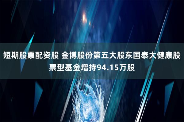 短期股票配资股 金博股份第五大股东国泰大健康股票型基金增持94.15万股