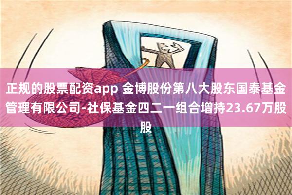 正规的股票配资app 金博股份第八大股东国泰基金管理有限公司-社保基金四二一组合增持23.67万股