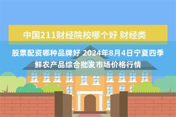 股票配资哪种品牌好 2024年8月4日宁夏四季鲜农产品综合批发市场价格行情