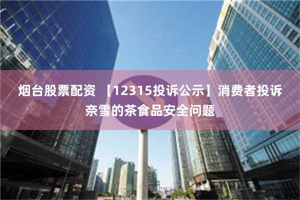 烟台股票配资 【12315投诉公示】消费者投诉奈雪的茶食品安全问题