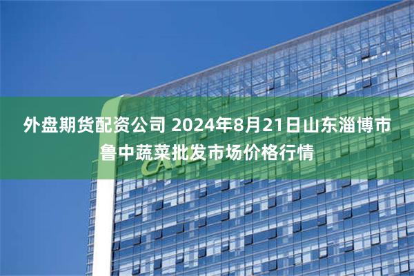 外盘期货配资公司 2024年8月21日山东淄博市鲁中蔬菜批发市场价格行情