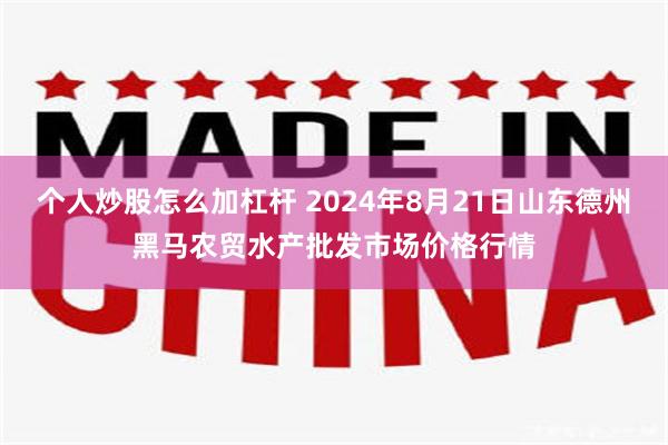 个人炒股怎么加杠杆 2024年8月21日山东德州黑马农贸水产批发市场价格行情