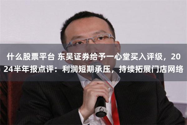 什么股票平台 东吴证券给予一心堂买入评级，2024半年报点评：利润短期承压，持续拓展门店网络