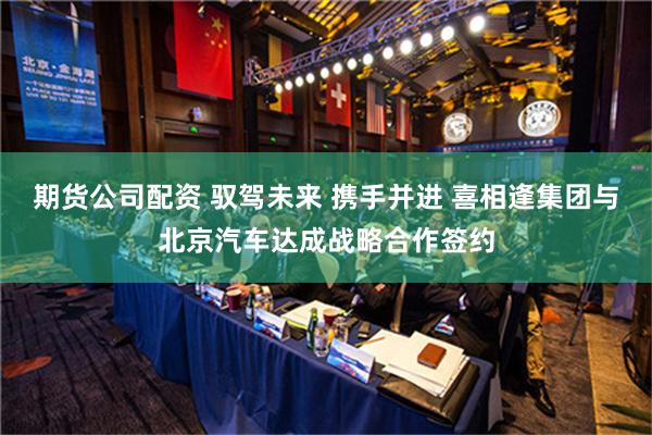 期货公司配资 驭驾未来 携手并进 喜相逢集团与北京汽车达成战略合作签约