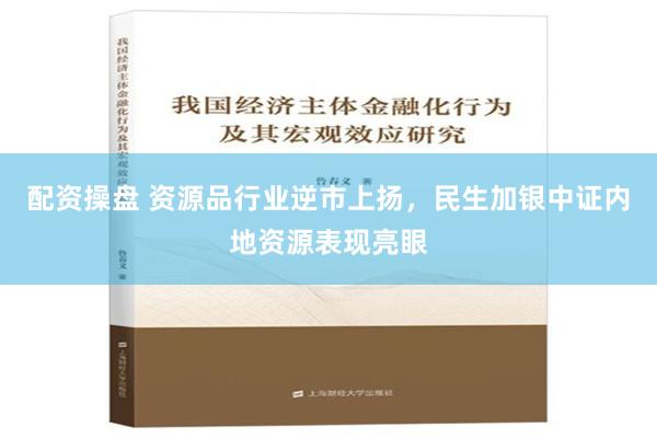 配资操盘 资源品行业逆市上扬，民生加银中证内地资源表现亮眼