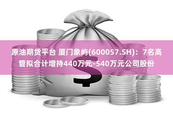 原油期货平台 厦门象屿(600057.SH)：7名高管拟合计增持440万元-540万元公司股份