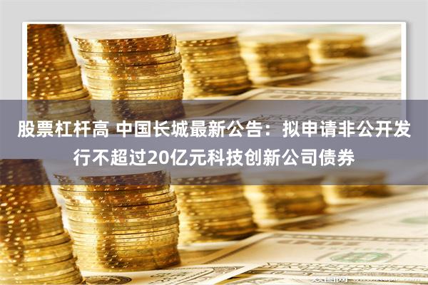 股票杠杆高 中国长城最新公告：拟申请非公开发行不超过20亿元科技创新公司债券