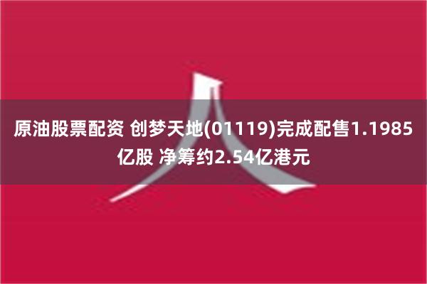 原油股票配资 创梦天地(01119)完成配售1.1985亿股 净筹约2.54亿港元