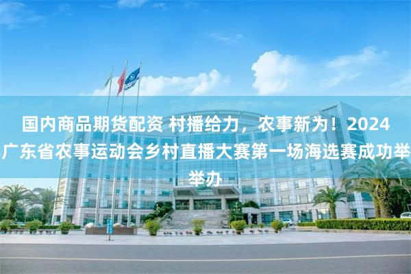 国内商品期货配资 村播给力，农事新为！2024年广东省农事运动会乡村直播大赛第一场海选赛成功举办