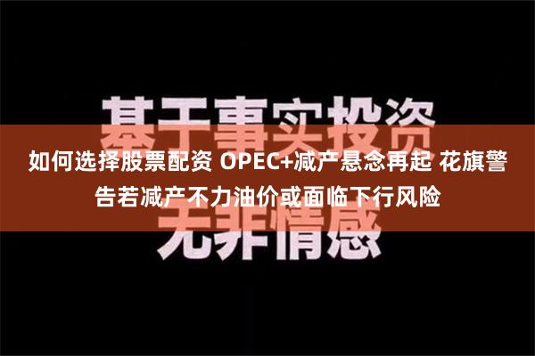 如何选择股票配资 OPEC+减产悬念再起 花旗警告若减产不力油价或面临下行风险