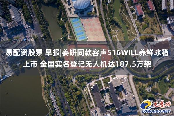 易配资股票 早报|姜妍同款容声516WILL养鲜冰箱上市 全国实名登记无人机达187.5万架