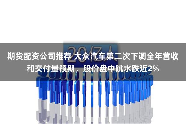 期货配资公司推荐 大众汽车第二次下调全年营收和交付量预期，股价盘中跳水跌近2%