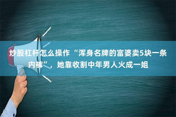 炒股杠杆怎么操作 “浑身名牌的富婆卖5块一条内裤”，她靠收割中年男人火成一姐