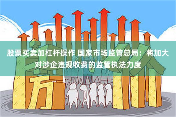 股票买卖加杠杆操作 国家市场监管总局：将加大对涉企违规收费的监管执法力度