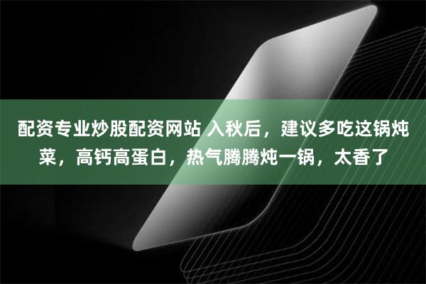 配资专业炒股配资网站 入秋后，建议多吃这锅炖菜，高钙高蛋白，热气腾腾炖一锅，太香了