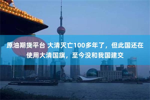 原油期货平台 大清灭亡100多年了，但此国还在使用大清国旗，至今没和我国建交