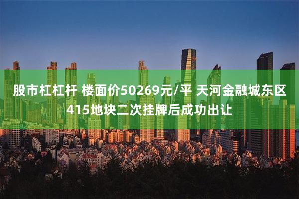 股市杠杠杆 楼面价50269元/平 天河金融城东区415地块二次挂牌后成功出让