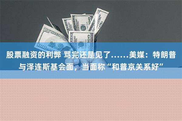 股票融资的利弊 骂完还是见了……美媒：特朗普与泽连斯基会面，当面称“和普京关系好”