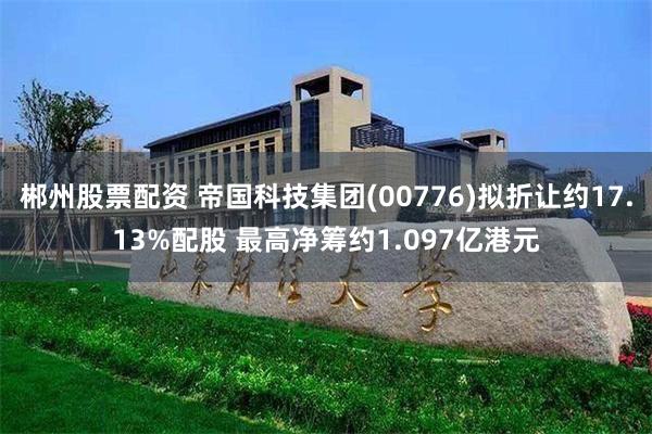 郴州股票配资 帝国科技集团(00776)拟折让约17.13%配股 最高净筹约1.097亿港元