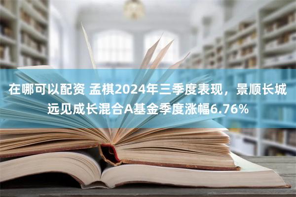 在哪可以配资 孟棋2024年三季度表现，景顺长城远见成长混合A基金季度涨幅6.76%