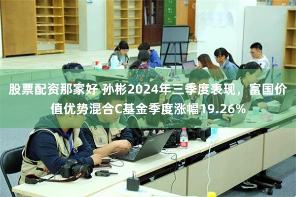 股票配资那家好 孙彬2024年三季度表现，富国价值优势混合C基金季度涨幅19.26%