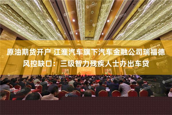 原油期货开户 江淮汽车旗下汽车金融公司瑞福德风控缺口：三级智力残疾人士办出车贷