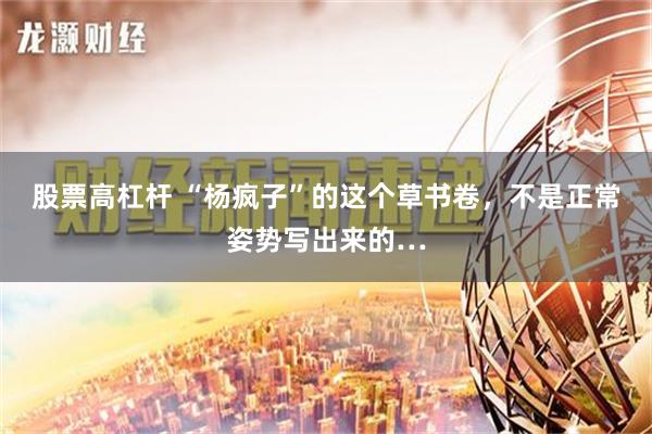 股票高杠杆 “杨疯子”的这个草书卷，不是正常姿势写出来的…