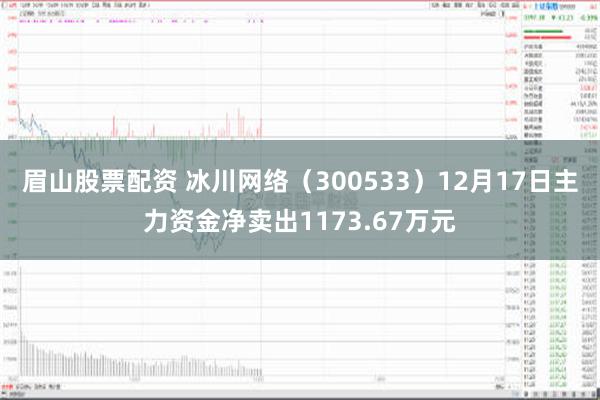 眉山股票配资 冰川网络（300533）12月17日主力资金净卖出1173.67万元