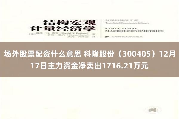 场外股票配资什么意思 科隆股份（300405）12月17日主力资金净卖出1716.21万元