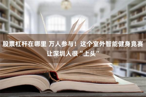 股票杠杆在哪里 万人参与！这个室外智能健身竞赛让深圳人很“上头”