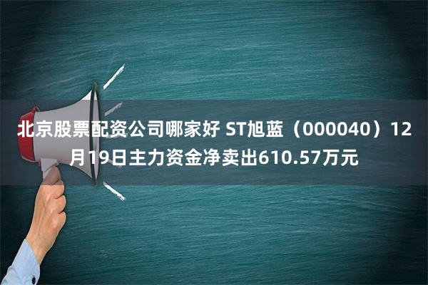 北京股票配资公司哪家好 ST旭蓝（000040）12月19日主力资金净卖出610.57万元