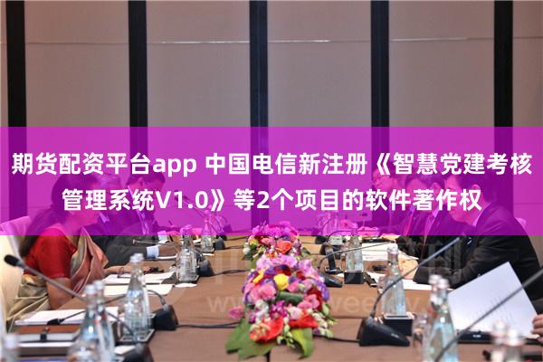 期货配资平台app 中国电信新注册《智慧党建考核管理系统V1.0》等2个项目的软件著作权