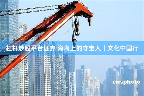 杠杆炒股平台证券 海岛上的守宝人｜文化中国行