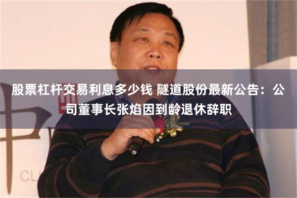 股票杠杆交易利息多少钱 隧道股份最新公告：公司董事长张焰因到龄退休辞职