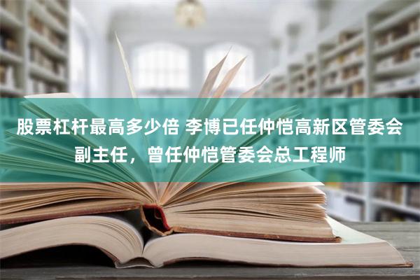 股票杠杆最高多少倍 李博已任仲恺高新区管委会副主任，曾任仲恺管委会总工程师