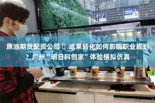 原油期货配资公司 ​成果转化如何影响职业规划？广州“明日科创家”体验模拟仿真