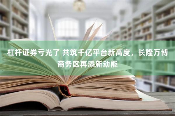 杠杆证券亏光了 共筑千亿平台新高度，长隆万博商务区再添新动能