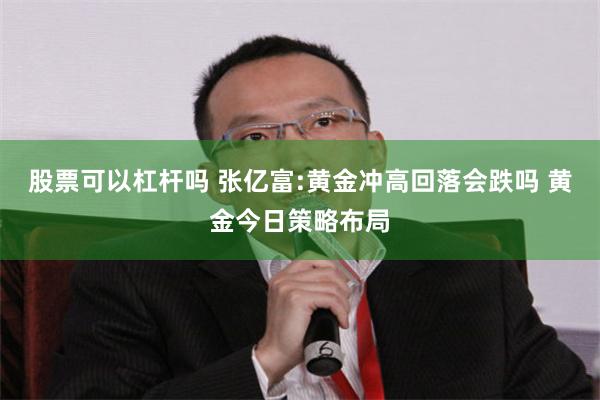 股票可以杠杆吗 张亿富:黄金冲高回落会跌吗 黄金今日策略布局