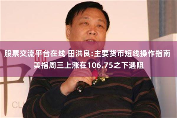 股票交流平台在线 田洪良:主要货币短线操作指南 美指周三上涨在106.75之下遇阻