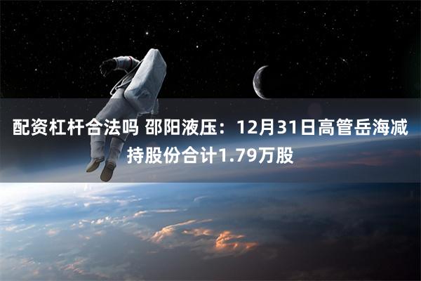 配资杠杆合法吗 邵阳液压：12月31日高管岳海减持股份合计1.79万股