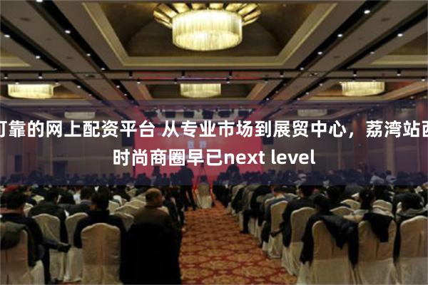 可靠的网上配资平台 从专业市场到展贸中心，荔湾站西时尚商圈早已next level