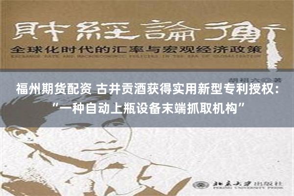 福州期货配资 古井贡酒获得实用新型专利授权：“一种自动上瓶设备末端抓取机构”